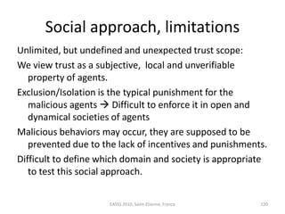 Social approach, limitations
Unlimited, but undefined and unexpected trust scope:
We view trust as a subjective, local and unverifiable
   property of agents.
Exclusion/Isolation is the typical punishment for the
   malicious agents  Difficult to enforce it in open and
   dynamical societies of agents
Malicious behaviors may occur, they are supposed to be
   prevented due to the lack of incentives and punishments.
Difficult to define which domain and society is appropriate
   to test this social approach.


                     EASSS 2010, Saint-Etienne, France   120
 
