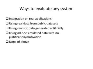 Ways to evaluate any system

 Integration on real applications
 Using real data from public datasets
 Using realistic data generated artificially
 Using ad-hoc simulated data with no
  justification/motivation
 None of above
 