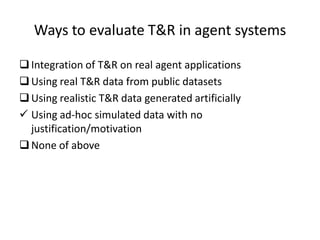 Ways to evaluate T&R in agent systems

 Integration of T&R on real agent applications
 Using real T&R data from public datasets
 Using realistic T&R data generated artificially
 Using ad-hoc simulated data with no
  justification/motivation
 None of above
 