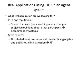 Real Applications using T&R in an agent
                  system
• What real application are we looking for?
• Trust and reputation:
   – System that uses (for something) and exchanges
     subjective opinions about other participants 
     Recommender Systems
• Agent System:
   – Distributed view, no central entity collects, aggregates
     and publishes a final valuation  ???
 