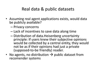 Real data & public datasets
• Assuming real agent applications exists, would data
  be publicly available?
   – Privacy concerns
   – Lack of incentives to save data along time
   – Distribution of data.Heisenberg uncertainty
     principle: If users knew their subjective opinions
     would be collected by a central entity, they would
     not be as if their opinions had just a private
     (supposed-to-be friendly) reader.
• No agents, no distribution  public dataset from
  recomender systems
 