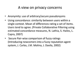 A view on privacy concerns

• Anonymity: use of arbitrary/secure pseudonysms
• Using concordance: similarity between users within a
  single context. Mean of differences rating a set of items.
  Users tend to agree. (Private Collaborative Filtering using
  estimated concordance measures, N. Lathia, S. Hailes, L.
  Capra, 2007)
• Secure Pair-wise comparison of fuzzy ratings
  (Introducing newcomers into a fuzzy reputation agent
  system, J. Carbo, J.M. Molina, J. Davila, 2002)
 
