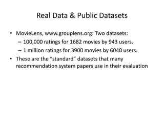 Real Data & Public Datasets

• MovieLens, www.grouplens.org: Two datasets:
   – 100,000 ratings for 1682 movies by 943 users.
   – 1 million ratings for 3900 movies by 6040 users.
• These are the “standard” datasets that many
  recommendation system papers use in their evaluation
 