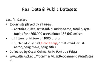 Real Data & Public Datasets

Last.fm Dataset
• top artists played by all users:
   – contains <user, artist-mbid, artist-name, total-plays>
   – tuples for ~360,000 users about 186,642 artists.
• full listening history of 1000 users:
   – Tuples of <user-id, timestamp, artist-mbid, artist-
      name, song-mbid, song-title>
• Collected by Oscar Celma, Univ. Pompeu Fabra
• www.dtic.upf.edu/~ocelma/MusicRecommendationDatas
  et
 
