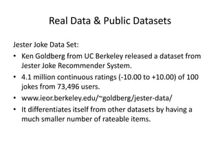 Real Data & Public Datasets

Jester Joke Data Set:
• Ken Goldberg from UC Berkeley released a dataset from
   Jester Joke Recommender System.
• 4.1 million continuous ratings (-10.00 to +10.00) of 100
   jokes from 73,496 users.
• www.ieor.berkeley.edu/~goldberg/jester-data/
• It differentiates itself from other datasets by having a
   much smaller number of rateable items.
 