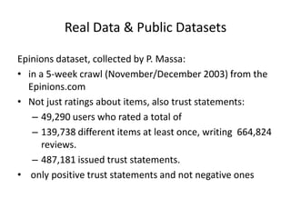 Real Data & Public Datasets

Epinions dataset, collected by P. Massa:
• in a 5-week crawl (November/December 2003) from the
  Epinions.com
• Not just ratings about items, also trust statements:
   – 49,290 users who rated a total of
   – 139,738 different items at least once, writing 664,824
      reviews.
   – 487,181 issued trust statements.
• only positive trust statements and not negative ones
 