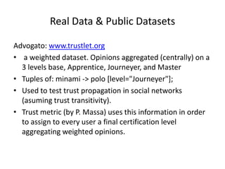 Real Data & Public Datasets

Advogato: www.trustlet.org
• a weighted dataset. Opinions aggregated (centrally) on a
  3 levels base, Apprentice, Journeyer, and Master
• Tuples of: minami -> polo [level="Journeyer"];
• Used to test trust propagation in social networks
  (asuming trust transitivity).
• Trust metric (by P. Massa) uses this information in order
  to assign to every user a final certification level
  aggregating weighted opinions.
 