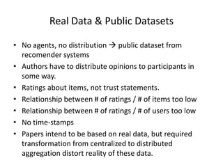 Real Data & Public Datasets

• No agents, no distribution  public dataset from
  recomender systems
• Authors have to distribute opinions to participants in
  some way.
• Ratings about items, not trust statements.
• Relationship between # of ratings / # of items too low
• Relationship between # of ratings / # of users too low
• No time-stamps
• Papers intend to be based on real data, but required
  transformation from centralized to distributed
  aggregation distort reality of these data.
 