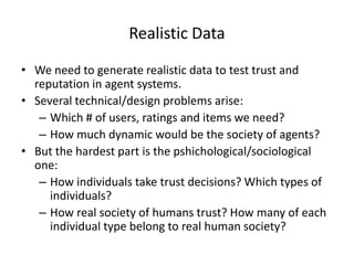 Realistic Data

• We need to generate realistic data to test trust and
  reputation in agent systems.
• Several technical/design problems arise:
   – Which # of users, ratings and items we need?
   – How much dynamic would be the society of agents?
• But the hardest part is the pshichological/sociological
  one:
   – How individuals take trust decisions? Which types of
     individuals?
   – How real society of humans trust? How many of each
     individual type belong to real human society?
 