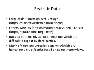 Realistic Data

• Large-scale simulation with Netlogo
  (http://ccl.northwestern.edu/netlogo/)
• Others: MASON (https://mason.dev.java.net/), RePast
  (http://repast.sourceforge.net/)
• But there are mainly adhoc simulations which are
  difficult to repeat by third parties.
• Many of them are unrealistic agents with binary
  behaviour altruist/egoist based on game theory views.
 