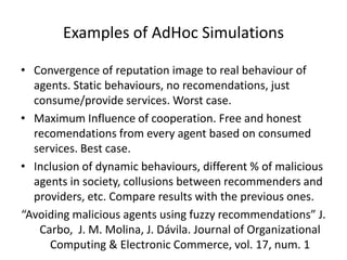 Examples of AdHoc Simulations

• Convergence of reputation image to real behaviour of
  agents. Static behaviours, no recomendations, just
  consume/provide services. Worst case.
• Maximum Influence of cooperation. Free and honest
  recomendations from every agent based on consumed
  services. Best case.
• Inclusion of dynamic behaviours, different % of malicious
  agents in society, collusions between recommenders and
  providers, etc. Compare results with the previous ones.
“Avoiding malicious agents using fuzzy recommendations” J.
   Carbo, J. M. Molina, J. Dávila. Journal of Organizational
     Computing & Electronic Commerce, vol. 17, num. 1
 
