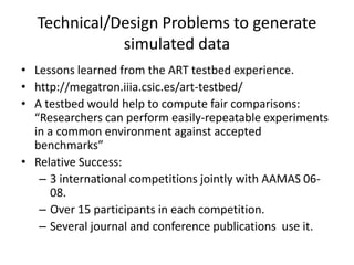 Technical/Design Problems to generate
             simulated data
• Lessons learned from the ART testbed experience.
• http://megatron.iiia.csic.es/art-testbed/
• A testbed would help to compute fair comparisons:
  “Researchers can perform easily-repeatable experiments
  in a common environment against accepted
  benchmarks”
• Relative Success:
   – 3 international competitions jointly with AAMAS 06-
      08.
   – Over 15 participants in each competition.
   – Several journal and conference publications use it.
 