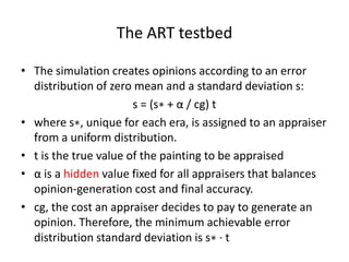 The ART testbed

• The simulation creates opinions according to an error
  distribution of zero mean and a standard deviation s:
                       s = (s∗ + α / cg) t
• where s∗, unique for each era, is assigned to an appraiser
  from a uniform distribution.
• t is the true value of the painting to be appraised
• α is a hidden value fixed for all appraisers that balances
  opinion-generation cost and final accuracy.
• cg, the cost an appraiser decides to pay to generate an
  opinion. Therefore, the minimum achievable error
  distribution standard deviation is s∗ · t
 