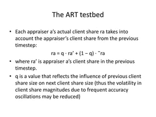 The ART testbed

• Each appraiser a’s actual client share ra takes into
  account the appraiser’s client share from the previous
  timestep:
                   ra = q · ra’ + (1 − q) · ˜ra
• where ra’ is appraiser a’s client share in the previous
  timestep.
• q is a value that reflects the influence of previous client
  share size on next client share size (thus the volatility in
  client share magnitudes due to frequent accuracy
  oscillations may be reduced)
 