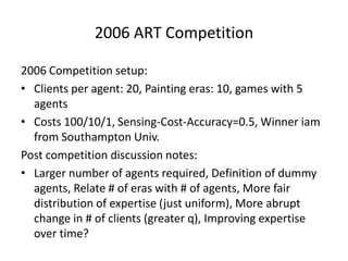 2006 ART Competition

2006 Competition setup:
• Clients per agent: 20, Painting eras: 10, games with 5
  agents
• Costs 100/10/1, Sensing-Cost-Accuracy=0.5, Winner iam
  from Southampton Univ.
Post competition discussion notes:
• Larger number of agents required, Definition of dummy
  agents, Relate # of eras with # of agents, More fair
  distribution of expertise (just uniform), More abrupt
  change in # of clients (greater q), Improving expertise
  over time?
 