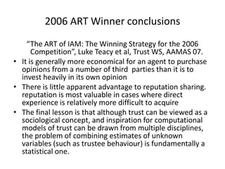 2006 ART Winner conclusions
    “The ART of IAM: The Winning Strategy for the 2006
      Competition”, Luke Teacy et al, Trust WS, AAMAS 07.
• It is generally more economical for an agent to purchase
  opinions from a number of third parties than it is to
  invest heavily in its own opinion
• There is little apparent advantage to reputation sharing.
  reputation is most valuable in cases where direct
  experience is relatively more difficult to acquire
• The final lesson is that although trust can be viewed as a
  sociological concept, and inspiration for computational
  models of trust can be drawn from multiple disciplines,
  the problem of combining estimates of unknown
  variables (such as trustee behaviour) is fundamentally a
  statistical one.
 