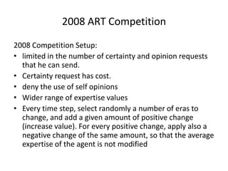 2008 ART Competition

2008 Competition Setup:
• limited in the number of certainty and opinion requests
  that he can send.
• Certainty request has cost.
• deny the use of self opinions
• Wider range of expertise values
• Every time step, select randomly a number of eras to
  change, and add a given amount of positive change
  (increase value). For every positive change, apply also a
  negative change of the same amount, so that the average
  expertise of the agent is not modified
 