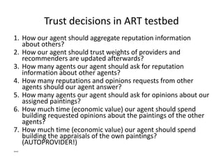 Trust decisions in ART testbed
1. How our agent should aggregate reputation information
   about others?
2. How our agent should trust weights of providers and
   recommenders are updated afterwards?
3. How many agents our agent should ask for reputation
   information about other agents?
4. How many reputations and opinions requests from other
   agents should our agent answer?
5. How many agents our agent should ask for opinions about our
   assigned paintings?
6. How much time (economic value) our agent should spend
   building requested opinions about the paintings of the other
   agents?
7. How much time (economic value) our agent should spend
   building the appraisals of the own paintings?
   (AUTOPROVIDER!)
…
 