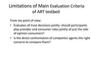 Limitations of Main Evaluation Criteria
                of ART testbed
From my point of view:
• Evaluates all trust decisions jointly: should participants
  play provider and consumer roles jointly of just the role
  of opinion consumers?
• Is the direct confrontation of competitor agents the right
  scenario to compare them?
 