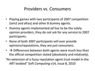 Providers vs. Consumers

• Playing games with two participants of 2007 competition
  (iam2 and afras) and other 8 dummy agents.
• Dummy agents implemented ad hoc to be the solely
  opinion providers, they do not ask for any service to 2007
  participants.
• None of both 2007 participants will ever provide
  opinions/reputations, they are just consumers.
•  Differences between both agents were much less than
  the official competition stated (absolutely and relatively).
“An extension of a fuzzy reputation agent trust model in the
  ART testbed” Soft Computing v14, issue 8, 2010
 