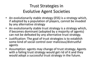 Trust Strategies in
             Evolutive Agent Societies
• An evolutionarily stable strategy (ESS) is a strategy which,
  if adopted by a population of players, cannot be invaded
  by any alternative strategy
• An evolutionarily stable trust strategy is a strategy which,
  if becomes dominant (adopted by a majority of agents)
  can not be defeated by any alternative trust strategy.
• Justification: The goal of trust strategies is to establish
  some kind of social control over malicious/distrustful
  agents
• Assumption: agents may change of trust strategy. Agents
  with a failing trust strategy would get rid of it and they
  would adopt a successful trust strategy in the future.
 
