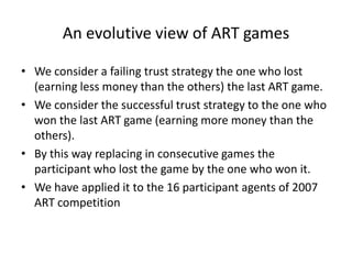 An evolutive view of ART games

• We consider a failing trust strategy the one who lost
  (earning less money than the others) the last ART game.
• We consider the successful trust strategy to the one who
  won the last ART game (earning more money than the
  others).
• By this way replacing in consecutive games the
  participant who lost the game by the one who won it.
• We have applied it to the 16 participant agents of 2007
  ART competition
 