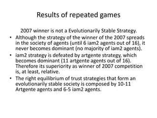 Results of repeated games
     2007 winner is not a Evolutionarily Stable Strategy.
• Although the strategy of the winner of the 2007 spreads
  in the society of agents (until 6 iam2 agents out of 16), it
  never becomes dominant (no majority of iam2 agents).
• iam2 strategy is defeated by artgente strategy, which
  becomes dominant (11 artgente agents out of 16).
  Therefore its superiority as winner of 2007 competition
  is, at least, relative.
• The right equilibrium of trust strategies that form an
  evolutionarily stable society is composed by 10-11
  Artgente agents and 6-5 iam2 agents.
 