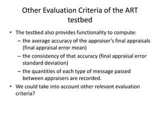 Other Evaluation Criteria of the ART
                   testbed
• The testbed also provides functionality to compute:
   – the average accuracy of the appraiser’s final appraisals
      (final appraisal error mean)
   – the consistency of that accuracy (final appraisal error
      standard deviation)
   – the quantities of each type of message passed
      between appraisers are recorded.
• We could take into account other relevant evaluation
  criteria?
 