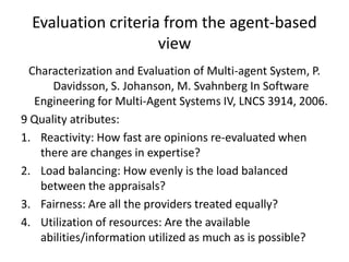 Evaluation criteria from the agent-based
                     view
 Characterization and Evaluation of Multi-agent System, P.
      Davidsson, S. Johanson, M. Svahnberg In Software
  Engineering for Multi-Agent Systems IV, LNCS 3914, 2006.
9 Quality atributes:
1. Reactivity: How fast are opinions re-evaluated when
   there are changes in expertise?
2. Load balancing: How evenly is the load balanced
   between the appraisals?
3. Fairness: Are all the providers treated equally?
4. Utilization of resources: Are the available
   abilities/information utilized as much as is possible?
 