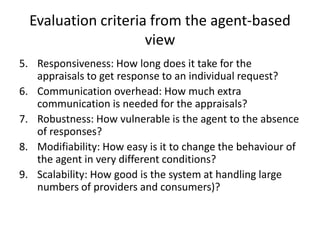 Evaluation criteria from the agent-based
                     view
5. Responsiveness: How long does it take for the
   appraisals to get response to an individual request?
6. Communication overhead: How much extra
   communication is needed for the appraisals?
7. Robustness: How vulnerable is the agent to the absence
   of responses?
8. Modifiability: How easy is it to change the behaviour of
   the agent in very different conditions?
9. Scalability: How good is the system at handling large
   numbers of providers and consumers)?
 