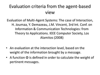 Evaluation criteria from the agent-based
                     view
Evaluation of Multi-Agent Systems: The case of Interaction,
   H. Joumaa, Y. Demazeau, J.M. Vincent, 3rd Int. Conf. on
     Information & Communication Technologies: from
     Theory to Applications. IEEE Computer Society, Los
                      Alamitos (2008)

• An evaluation at the interaction level, based on the
  weight of the information brought by a message.
• A function Φ is defined in order to calculate the weight of
  pertinent messages.
 