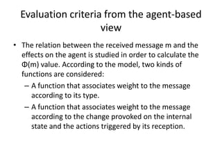 Evaluation criteria from the agent-based
                     view
• The relation between the received message m and the
  effects on the agent is studied in order to calculate the
  Φ(m) value. According to the model, two kinds of
  functions are considered:
   – A function that associates weight to the message
     according to its type.
   – A function that associates weight to the message
     according to the change provoked on the internal
     state and the actions triggered by its reception.
 