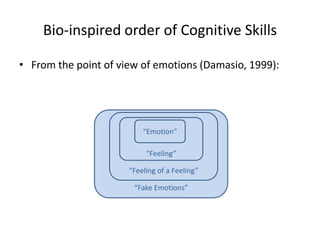 Bio-inspired order of Cognitive Skills

• From the point of view of emotions (Damasio, 1999):




                          “Emotion”

                           “Feeling”

                      “Feeling of a Feeling”

                       “Fake Emotions”
 