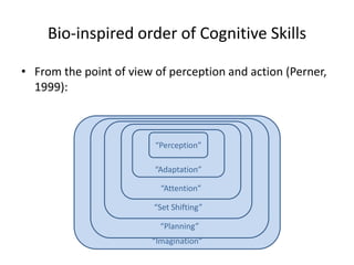 Bio-inspired order of Cognitive Skills

• From the point of view of perception and action (Perner,
  1999):



                         “Perception”

                         “Adaptation”

                          “Attention”

                         “Set Shifting”

                          “Planning”
                        “Imagination”
 