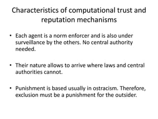 Characteristics of computational trust and
        reputation mechanisms
• Each agent is a norm enforcer and is also under
  surveillance by the others. No central authority
  needed.

• Their nature allows to arrive where laws and central
  authorities cannot.

• Punishment is based usually in ostracism. Therefore,
  exclusion must be a punishment for the outsider.
 