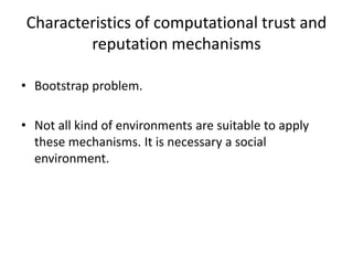 Characteristics of computational trust and
        reputation mechanisms

• Bootstrap problem.

• Not all kind of environments are suitable to apply
  these mechanisms. It is necessary a social
  environment.
 