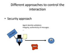Different approaches to control the
                interaction

• Security approach
            Agent identity validation.
            Integrity, authenticity of messages.
            ...
 