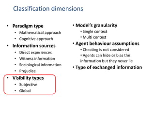 Classification dimensions

• Paradigm type                   • Model’s granularity
   • Mathematical approach           • Single context
   • Cognitive approach              • Multi context

• Information sources             • Agent behaviour assumptions
                                     • Cheating is not considered
   •   Direct experiences
                                     • Agents can hide or bias the
   •   Witness information
                                     information but they never lie
   •   Sociological information
                                  • Type of exchanged information
   •   Prejudice
• Visibility types
   • Subjective
   • Global
 