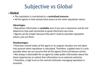 Subjective vs Global
• Global
    • The reputation is maintained as a centralized resource.
    • All the agents in that society have access to the same reputation values.

    Advantages:
    • Reputation information is available even if you are a newcomer and do not
    depend on how well connected or good informants you have.
    • Agents can be simpler because they don’t need to calculate reputation
    values, just use them.

    Disadvantages:
    • Particular mental states of the agent or its singular situation are not taken
    into account when reputation is calculated. Therefore, a global view it is only
    possible when we can assume that all the agents think and behave similar.
    • Not always is desireable for an agent to make public information about the
    direct experiences or submit that information to an external authority.
    • Therefore, a high trust on the central institution managing reputation is
    essential.
 