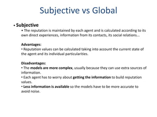 Subjective vs Global
• Subjective
    • The reputation is maintained by each agent and is calculated according to its
    own direct experiences, information from its contacts, its social relations...

    Advantages:
    • Reputation values can be calculated taking into account the current state of
    the agent and its individual particularities.

    Disadvantages:
    • The models are more complex, usually because they can use extra sources of
    information.
    • Each agent has to worry about getting the information to build reputation
    values.
    • Less information is available so the models have to be more accurate to
    avoid noise.
 
