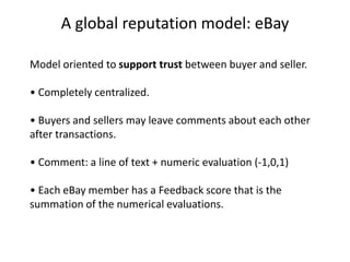 A global reputation model: eBay

Model oriented to support trust between buyer and seller.

• Completely centralized.

• Buyers and sellers may leave comments about each other
after transactions.

• Comment: a line of text + numeric evaluation (-1,0,1)

• Each eBay member has a Feedback score that is the
summation of the numerical evaluations.
 