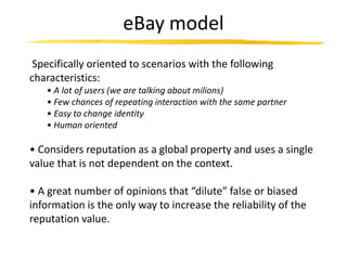 eBay model
 Specifically oriented to scenarios with the following
characteristics:
   • A lot of users (we are talking about milions)
   • Few chances of repeating interaction with the same partner
   • Easy to change identity
   • Human oriented

• Considers reputation as a global property and uses a single
value that is not dependent on the context.

• A great number of opinions that “dilute” false or biased
information is the only way to increase the reliability of the
reputation value.
 