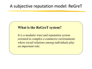A subjective reputation model: ReGreT



    What is the ReGreT system?

    It is a modular trust and reputation system
    oriented to complex e-commerce environments
    where social relations among individuals play
    an important role.
 