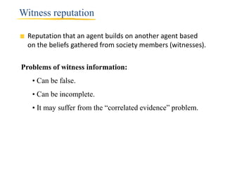 Witness reputation

  Reputation that an agent builds on another agent based
  on the beliefs gathered from society members (witnesses).

Problems of witness information:
   • Can be false.
   • Can be incomplete.
   • It may suffer from the “correlated evidence” problem.
 