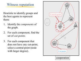 Witness reputation                                            u7


Heuristic to identify groups and        Central-point
the best agents to represent
them:                                                                 u6
                                   u3
1. Identify the components of
                                                  u2                       u8
   the graph.
2. For each component, find the
   set of cut-points.                                   b2
                                                             #
3. For each component that
   does not have any cut-point,            u5
                                                                  u4
   select a central point (node
   with larger degree).                          Cut-point


                                                cooperation
 