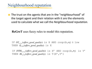 Neighbourhood reputation

 The trust on the agents that are in the “neighbourhood” of
 the target agent and their relation with it are the elements
 used to calculate what we call the Neighbourhood reputation.


  ReGreT uses fuzzy rules to model this reputation.


  IF DTan (offers_good_quality ) is X AND coop(b,ni)  low
          i

  THEN Rab (offers_good_quality) is X
          n   i




  IF DTRLan (offers_good_quality) is X’ AND coop(b,ni) is Y’
                      i

  THEN RLab (offers_good_quality) is T(X’,Y’)
          n       i
 