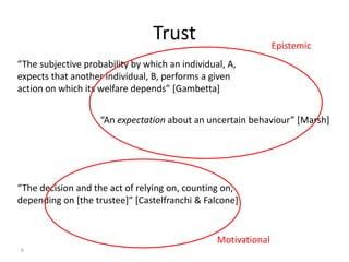 Trust                          Epistemic
“The subjective probability by which an individual, A,
expects that another individual, B, performs a given
action on which its welfare depends” [Gambetta]


                    “An expectation about an uncertain behaviour” [Marsh]




“The decision and the act of relying on, counting on,
depending on [the trustee]” [Castelfranchi & Falcone]


                                                 Motivational
6
 