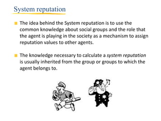System reputation
 The idea behind the System reputation is to use the
 common knowledge about social groups and the role that
 the agent is playing in the society as a mechanism to assign
 reputation values to other agents.

 The knowledge necessary to calculate a system reputation
 is usually inherited from the group or groups to which the
 agent belongs to.
 