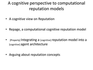 A cognitive perspective to computational
               reputation models

• A cognitive view on Reputation

• Repage, a computational cognitive reputation model

•    [Properly] Integrating a [cognitive] reputation model into a
    [cognitive] agent architecture



• Arguing about reputation concepts
 