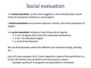 Social evaluation
• A social evaluation, as the name suggests, is the evaluation by a social
entity of a property related to a social aspect.

• Social evaluations may concern physical, mental, and social properties of
targets.

• A social evaluation includes at least three sets of agents:
      a set E of agents who share the evaluation (evaluators)
      a set T of evaluation targets
      a set B of beneficiaries

We can find examples where the different sets intersect totally, partially,
etc...

e (e in E) may evaluate t (t in T) with regard to a state of the world that is in
b’s (b in B) interest, but of which b not necessarily is aware.
     Example: quality of TV programs during children’s timeshare
 